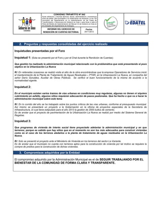 CONVENIO TRIPARTITO Nº 842
                          Aunar esfuerzos y recursos técnicos, físicos, administrativos y económicos
                          entre las partes, para acompañar a la Gobernación de Antioquia y a los 124
                          municipios del Departamento en la implementación de las Fases de
                          Transformación y Democracia de Gobierno en línea; y para llevar a cabo el
                          Piloto del Modelo de Implementación del Manual 3.0 de Gobierno en línea en
                          50 entidades del Departamento de Antioquia.

                              INFORME DEL EJERCICIO DE                               Fecha:
                           RENDICIÓN DE CUENTAS SECTORIAL                          24/11/2012




    2. Preguntas y respuestas consolidadas del ejercicio realizado

Inquietudes presentadas por el Foro

Inquietud 1: (Esta se presentó por el Foro y por el Chat durante la Rendición de Cuentas)

Que gestión ha realizado la administración municipal relacionado con la problemática que está presentando el pozo
séptico en la Urbanización La Nueva

R/: En reiteradas ocasiones se realizó visita al sitio de la obra encontrándose que la empresa Operadores de Servicios inició
el mantenimiento de la Planta de Tratamiento de Aguas Residuales – PTAR, en la Urbanización La Nueva, en compañía del
señor Darío González, Auxiliar de Obras Públicas. Se verificó el buen funcionamiento de la misma de acuerdo a la
normatividad vigente.

Inquietud 2:

En el municipio existen varios tramos de vías urbanas en condiciones muy regulares, algunas no tienen ni siquiera
cubrimiento en asfalto, algunos sitios requieren adecuación de pasos peatonales. Que ha hecho o que va a hacer la
administración municipal sobre este tema

R/: En lo corrido del año se ha trabajado sobre los puntos críticos de las vías urbanas, conforme al presupuesto municipal.
Así mismo se presentará un proyecto a la Gobernación en la oficina de proyectos especiales de la Secretaría de
Infraestructura, el cual tiene estipulado para el año 2013 la gestión de 2000 bultos de cemento.
Es de anotar que el proyecto de pavimentación de la Urbanización La Nueva se realizó por medio del Sistema General de
Regalías.

Inquietud 3:

Que programas de vivienda de interés social tiene proyectado adelantar la administración municipal y en que
terrenos; porque es sabido que hay sitios que en el momento no son los más adecuados para construir viviendas
como es el caso de los terrenos aledaños a la planta de tratamiento de aguas residuales en la Urbanización La
Nueva.

R/: Solo se presentó el proyecto ante el Ministerio de Vivienda en los terrenos del sector La Variante.
Es de anotar que el municipio no cuenta con terrenos aptos para la construcción de vivienda por tal motivo se requiere la
compra de predios para la construcción de dichas viviendas.

    3. Compromisos adquiridos por la Entidad

El compromiso adquirido por la Administración Municipal es el de SEGUIR TRABAJANDO POR EL
BIENESTAR DE LA COMUNIDAD DE FORMA CLARA Y TRANSPARENTE.
 