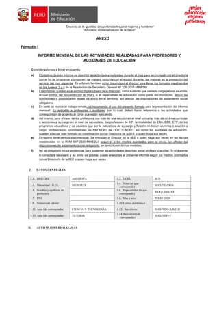 "Decenio de la Igualdad de oportunidades para mujeres y hombres"
“Año de la Universalización de la Salud”
ANEXO
Formato 1
INFORME MENSUAL DE LAS ACTIVIDADES REALIZADAS PARA PROFESORES Y
AUXILIARES DE EDUCACIÓN
Consideraciones a tener en cuenta:
a) El objetivo de este informe es describir las actividades realizadas durante el mes para ser revisado por el director/a
con el fin de programar y proponer, de manera conjunta con el equipo docente, las mejoras en la prestación del
servicio del mes siguiente. Es utilizado también como insumo por el director para llenar los formatos establecidos
en los Anexos 3 y 4 de la Resolución de Secretaría General Nº 326-2017-MINEDU.
b) Los informes quedan en el archivo digital o físico de la dirección, como sustento que valida la carga laboral asumida,
el cual podría ser requerido por la UGEL o el especialista de educación como parte del monitoreo, según las
condiciones y posibilidades reales de envío en el territorio, sin afectar las disposiciones de aislamiento social
obligatorio.
c) En tanto se realice el trabajo remoto, se recomienda el uso del presente formato para la presentación del informe
mensual. Es aplicable a profesores y auxiliares; por lo cual, deben hacer referencia a las actividades que
correspondan de acuerdo al cargo que están ejerciendo.
d) Así mismo, para el caso de los profesores con más de una sección en el nivel primaria, más de un área curricular
o secciones a su cargo en el nivel de secundaria, los profesores de AIP, la modalidad de EBA, EBE, ETP, de los
programas educativos y de aquellos que por la naturaleza de su cargo y función no tienen alumnos o sección a
cargo, profesoras/es coordinadoras de PRONOEI, de ODEC/ONDEC; así como los auxiliares de educación,
pueden adecuar este formato en coordinación con el Director/a de la IIEE o quien haga sus veces.
e) El reporte tiene periodicidad mensual. Se entregan al Director de la IIEE o quien haga sus veces en las fechas
establecidas en la RVM 097-2020-MINEDU, según el o los medios acordados para el envío, sin afectar las
disposiciones de aislamiento social obligatorio, en tanto duren dichas medidas.
f) No es obligatorio incluir evidencias para sustentar las actividades descritas por el profesor o auxiliar. Si el docente
lo considera necesario y su envío es posible, puede anexarlas al presente informe según los medios acordados
con el Director/a de la IIEE o quien haga sus veces.
I. DATOS GENERALES
1.1. DRE/GRE AREQUIPA 1.2. UGEL SUR
1.3. Modalidad / II.EE. MENORES
1.4. Nivel (el que
corresponda)
SECUNDARIA
1.5. Nombre y apellidos del
profesor/a.
1.6. Especialidad (la que
corresponda)
BIOQUIMICAS
1.7. DNI 1.8. Mes y año JULIO 2020
1.9. Número de celular 1.10.Correo electrónico
1.11. Área (de corresponder) CIENCIA Y TECNOLOGÍA 1.12. Sección/es: SEGUNDO A,B,C,D
1.13. Área (de corresponder) TUTORIA
1.14.Sección/es (de
corresponder)
SEGUNDO C
II. ACTIVIDADES REALIZADAS
 