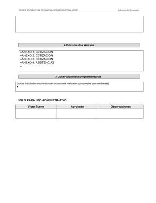 REDES SOCIALISTAS DE INNOVACIÓN PRODUCTIVA (RSIP)                                              Informe del Promotor




                                              4.Documentos Anexos

     •ANEXO 1. COTIZACION
     •ANEXO 2. COTIZACION
     •ANEXO 3. COTIZACION
     •ANEXO 4. ASISTENCIAS
     •


                                      5.Observaciones complementarias

(Indicar dificultades encontradas en las acciones realizadas y propuestas para resolverlas)
•



    SOLO PARA USO ADMINISTRATIVO

           Visto Bueno                               Aprobado                                 Observaciones
 