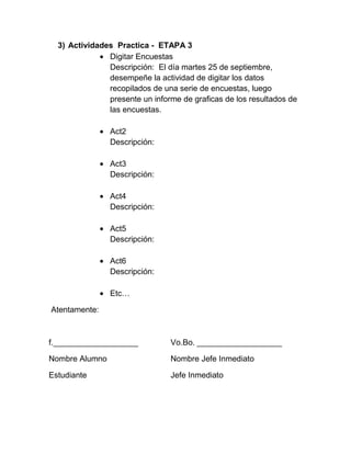 3) Actividades Practica - ETAPA 3
               Digitar Encuestas
               Descripción: El día martes 25 de septiembre,
               desempeñe la actividad de digitar los datos
               recopilados de una serie de encuestas, luego
               presente un informe de graficas de los resultados de
               las encuestas.

                Act2
                Descripción:

                Act3
                Descripción:

                Act4
                Descripción:

                Act5
                Descripción:

                Act6
                Descripción:

                Etc…

Atentamente:



f.___________________           Vo.Bo. ___________________

Nombre Alumno                   Nombre Jefe Inmediato

Estudiante                      Jefe Inmediato
 