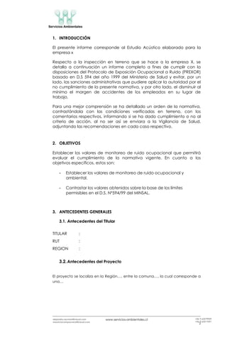 www.servicios-ambientales.cl
2
alejandro.reyman@icloud.com
mauriciocamposvera@icloud.com
+56 9 63579959
+56 9 63517691
1. INTRODUCCIÓN
El presente informe corresponde al Estudio Acústico elaborado para la
empresa x
Respecto a la inspección en terreno que se hace a la empresa X, se
detalla a continuación un informe completo a fines de cumplir con la
disposiciones del Protocolo de Exposición Ocupacional a Ruido (PREXOR)
basado en D.S 594 del año 1999 del Ministerio de Salud y evitar, por un
lado, las sanciones administrativas que pudiere aplicar la autoridad por el
no cumplimiento de la presente normativa, y por otro lado, el disminuir al
mínimo el margen de accidentes de los empleados en su lugar de
trabajo.
Para una mejor comprensión se ha detallado un orden de la normativa,
contrastándola con las condiciones verificadas en terreno, con los
comentarios respectivos, informando si se ha dado cumplimiento o no al
criterio de acción, al no ser así se enviara a la Vigilancia de Salud,
adjuntando las recomendaciones en cada caso respectivo.
2. OBJETIVOS
Establecer los valores de monitoreo de ruido ocupacional que permitirá
evaluar el cumplimiento de la normativa vigente. En cuanto a los
objetivos específicos, estos son:
- Establecer los valores de monitoreo de ruido ocupacional y
ambiental.
- Contrastar los valores obtenidos sobre la base de los límites
permisibles en el D.S. Nº594/99 del MINSAL.
3. ANTECEDENTES GENERALES
3.1. Antecedentes del Titular
TITULAR :
RUT :
REGION :
3.2.Antecedentes del Proyecto
El proyecto se localiza en la Región…, entre la comuna…, la cual corresponde a
una…
 