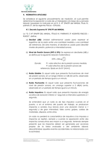 www.servicios-ambientales.cl
3
alejandro.reyman@icloud.com
mauriciocamposvera@icloud.com
+56 9 63579959
+56 9 63517691
4. NORMATIVA APLICABLE
Se establece el siguiente procedimiento de medición, el cual permite
determinar la exposición a ruido de un trabajador a lo largo de su jornada
laboral, basadoen lo indicado en el D. S. N° 594/99 del MINSAL Título IV,
párrafo 3º, de los Agentes Físicos – El Ruido.
4.1. Decreto Supremo N° 594/99 del MINSAL
La “D. S Nº 594/99 DEL MINSAL, TÍTULO IV, PARRAFO 3º AGENTES FISICOS –
RUIDO”, define:
a) Decibel (dB): Unidad adimensional usada para expresar el
logaritmo de la razón entre una cantidad medida y una cantidad
de referencia. De esta manera, el decibel es usado para describir
niveles de presión, potencia o intensidad sonora.
b) Nivel de Presión Sonora (NPS ó SPL): Se expresa en decibeles (dB) y
se define por la siguiente relación matemática:
Donde: P1: valor efectivo de la presión sonora medida.
P: valor efectivo de la presión sonora de
referencia, fijado en 2x10-5 [N/m2].
c) Ruido Estable: Es aquel ruido que presenta fluctuaciones de nivel
de presión sonora, en un rango inferior a 5 dB (A) Lento, observado
en un período de tiempo igual a un minuto.
d) Ruido Fluctuante: Es aquel ruido que presenta fluctuaciones de
nivel de presión sonora, en unrango superior a 5 dB(A) Lento,
observado en un período de tiempo igual a un minuto.
e) Ruido Impulsivo: Es aquel ruido que presenta impulsos de energía
acústica de duración inferior a 1 segundo a intervalos superiores a 1
segundo.
Se entenderá que un ruido es de tipo impulsivo cuando en el
puesto, o en el entorno del puesto de trabajo, se produzcan
impactos o sonidos muy breves (con una duración menor a 1
segundo) y de gran intensidad, tales como: golpes, caídas de
materiales, disparos, entre otros.
Un ruido no perderá la característica de impulsivo si los impulsos o
impactos se repiten, siempre y cuando la separación entre dos
impactos consecutivos sea mayor a un segundo, teniendo siempre
presente que los impactos deben ser generados por acciones
propias de la tarea evaluada o del ambiente laboral,
descartándose aquellos eventos accidentales no relacionados con
la actividad.
 