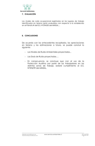 www.servicios-ambientales.cl
7
alejandro.reyman@icloud.com
mauriciocamposvera@icloud.com
+56 9 63579959
+56 9 63517691
7. EVALUACIÓN
Los niveles de ruido ocupacional registrados en los lugares de trabajo
identificados en terreno serán evaluados con respecto a lo establecido
en el Párrafo III del D.S. N°594/00 del MINSAL…
8. CONCLUSIONES
De acuerdo con los antecedentes recopilados, las apreciaciones
en terreno y las estimaciones a futuro, se puede concluir lo
siguiente:
- Los Niveles de Ruido Ambientales proyectados...
- Las Dosis de Ruido proyectadas….
- En consecuencia, se concluye que con el uso de la
Protección Auditiva por parte de los trabajadores en las
distintas zonas de trabajo, sedará cumplimiento al D.S.
Nº594/99 del MINSAL.
 