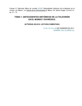 Cuevas G. Salmones María de Lourdes (2008) “Antecedentes históricos de la televisión en el
mundo y en México”, en Ciencia de la Comunicación II, México. Ed. Nueva Imagen, S.A de C.V.,
pp. 12 – 15.
TEMA 1: ANTECEDENTES HISTÓRICOS DE LA TELEVISIÓN
EN EL MUNDO Y EN MÉXICO.
ACTIVIDAD AÚLICA: LECTURA COMENTADA
21,22, 23, 24 o 25 DE FEBRERO DE 2011.
NOMBRE DEL ALUMNO (A).
 