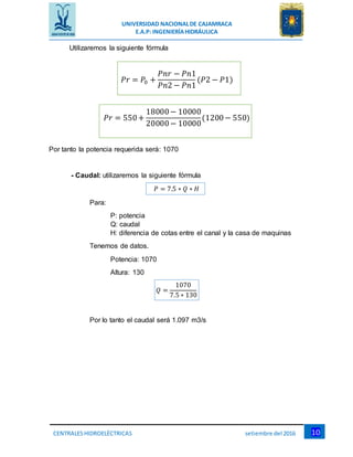UNIVERSIDAD NACIONALDE CAJAMRACA
E.A.P: INGENIERÍAHIDRÁULICA
10CENTRALESHIDROELÉCTRICAS setiembre del 2016
Utilizaremos la siguiente fórmula
𝑃𝑟 = 𝑃0 +
𝑃𝑛𝑟 − 𝑃𝑛1
𝑃𝑛2 − 𝑃𝑛1
(𝑃2 − 𝑃1)
𝑃𝑟 = 550+
18000− 10000
20000− 10000
(1200− 550)
Por tanto la potencia requerida será: 1070
- Caudal: utilizaremos la siguiente fórmula
𝑃 = 7.5 ∗ 𝑄 ∗ 𝐻
Para:
P: potencia
Q: caudal
H: diferencia de cotas entre el canal y la casa de maquinas
Tenemos de datos.
Potencia: 1070
Altura: 130
𝑄 =
1070
7.5 ∗ 130
Por lo tanto el caudal será 1.097 m3/s
 