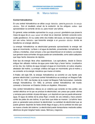 UNIVERSIDAD NACIONALDE CAJAMRACA
E.A.P: INGENIERÍAHIDRÁULICA
3CENTRALESHIDROELÉCTRICAS setiembre del 2016
III. Marco teórico
Central hidroeléctrica
En una central hidroeléctrica se utiliza energía hidráulica para la generación de energía
eléctrica. Son el resultado actual de la evolución de los antiguos molinos que
aprovechaban la corriente de los ríos para mover una turbina.
En general, estas centrales aprovechan la energía potencial gravitatoria que posee la
masa de agua de un cauce natural en virtud de un desnivel, también conocido como
«salto geodésico». En su caída entre dos niveles del cauce, se hace pasar el agua
por una turbina hidráulica que transmite energía a un generador eléctrico donde se
transforma en energía eléctrica.
La energía hidroeléctrica es electricidad generada aprovechando la energía del
agua en movimiento. La lluvia o el agua de deshielo, provenientes normalmente de
colinas y montañas, crean arroyos y ríos que desembocan en el océano. La energía
que generan esas corrientes de agua puede ser considerable, como sabe cualquiera
que haya hecho descenso de rápidos.
Este tipo de energía lleva años explotándose. Los agricultores, desde la Grecia
antigua han utilizado molinos de agua para moler trigo y hacer harina. Localizados
en los ríos, los molinos de agua recogen el agua en movimiento en cubos situados
alrededor del molino. La energía cinética del agua en movimiento gira el molino y
se convierte en la energía mecánica que mueve el molino.
A finales del siglo XIX, la energía hidroeléctrica se convirtió en una fuente para
generar electricidad. La primera central hidroeléctrica se construyó en Niagara Falls
en 1879. En 1881, las farolas de la ciudad de Niagara Falls funcionaban mediante
energía hidroeléctrica. En 1882, la primera central hidroeléctrica del mundo
comenzó a funcionar en Estados Unidos en Appleton, Wisconsin.
Una central hidroeléctrica clásica es un sistema que consiste en tres partes: una
central eléctrica en la que se produce la electricidad; una presa que puede abrirse
y cerrarse para controlar el paso del agua; y un depósito en que se puede almacenar
agua. El agua de detrás de la presa fluye a través de una entrada y hace presión
contra las palas de una turbina, lo que hace que éstas se muevan. La turbina hace
girar un generador para producir la electricidad. La cantidad de electricidad que se
puede generar depende de hasta dónde llega el agua y de la cantidad de ésta que
se mueve a través del sistema. La electricidad puede transportarse mediante cables
eléctricos de gran longitud hasta casas, fábricas y negocios.
 