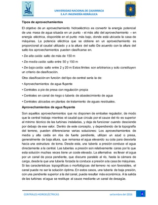 UNIVERSIDAD NACIONALDE CAJAMRACA
E.A.P: INGENIERÍAHIDRÁULICA
4CENTRALESHIDROELÉCTRICAS setiembre del 2016
Tipos de aprovechamientos
El objetivo de un aprovechamiento hidroeléctrico es convertir la energía potencial
de una masa de agua situada en un punto - el más alto del aprovechamiento – en
energía eléctrica, disponible en el punto más bajo, donde está ubicada la casa de
máquinas. La potencia eléctrica que se obtiene en un aprovechamiento es
proporcional al caudal utilizado y a la altura del salto De acuerdo con la altura del
salto los aprovechamientos pueden clasificarse en.
• De alta caída: salto de más de 150 m
• De media caída: salto entre 50 y 150 m
• De baja caída: salto entre 2 y 20 m Estos límites son arbitrarios y solo constituyen
un criterio de clasificación.
Otra clasificación en función del tipo de central sería la de:
• Aprovechamientos de agua fluyente
• Centrales a pie de presa con regulación propia
• Centrales en canal de riego o tubería de abastecimiento de agua
• Centrales ubicadas en plantas de tratamiento de aguas residuales.
Aprovechamientos de agua fluyente
Son aquellos aprovechamientos que no disponen de embalse regulador, de modo
que la central trabaja mientras el caudal que circula por el cauce del río es superior
al mínimo técnico de las turbinas instaladas, y deja de funcionar cuando desciende
por debajo de ese valor. Dentro de este concepto, y dependiendo de la topografía
del terreno, pueden diferenciarse varias soluciones: Los aprovechamientos de
media y alta caída en ríos de fuerte pendiente, utilizan un azud o presa,
generalmente de baja altura, que remansa el agua elevando su cota para desviarla
hacia una estructura de toma. Desde esta, una tubería a presión conduce el agua
directamente a la central. Las tuberías a presión son relativamente caras por lo que
esta solución muchas veces tiene un coste elevado. La alternativa es llevar el agua
por un canal de poca pendiente, que discurre paralelo al río, hasta la cámara de
carga, desde la que una tubería forzada la conduce a presión a la casa de máquinas.
Si las características topográficas o morfológicas del terreno no son favorables, el
canal puede no ser la solución óptima. En estos casos, una tubería de baja presión,
con una pendiente superior a la del canal, puede resultar más económica. A la salida
de las turbinas el agua se restituye al cauce mediante un canal de desagüe.
 