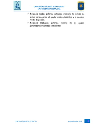 UNIVERSIDAD NACIONALDE CAJAMRACA
E.A.P: INGENIERÍAHIDRÁULICA
8CENTRALESHIDROELÉCTRICAS setiembre del 2016
 Potencia media: potencia calculada mediante la fórmula de
arriba considerando el caudal medio disponible y el desnivel
medio disponible.
 Potencia instalada: potencia nominal de los grupos
generadores instalados en la central.
 