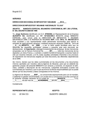 Bogotá D.C
SEÑORES
DIRRECCION SECCIONAL DE IMPUESTOSY ADUANAS ___BCA___
DIRECCION DE IMPUESTOSY ADUANAS NACIONALES “D.I.A.N”
ASUNTO: MANDATO ESPECIAL ADUANERO CONFORMEAL ART. 293 LITERAL
B DEL DECRETO 2685 DE 1999
Yo, Jorge Quiñones identificado con C.C. 87654362, en Representación de la Empresa
ALKOSTO SA, identificada con NIT 127.634.549-3 BOGOTA otorgo MANDATO
ESPECIAL, para actuar ante la DIRECCION DE IMPUESTOS Y ADUANAS
NACIONALES DIAN, a la AGENCIA DE ADUANAS BSP, COD. 8412, Nit. 860.425.321-4
Esta sociedad y sus representantes están plenamente reconocidos para ejercer la
actividad de agenciamiento aduanero, mediante resolución aduanera, DIAN No. 2414 del
___8___de_AGOSTO__ del _2008 _ y por lo tanto queda facultada para que se
desarrolle las siguientes actividades: prepare y presente ante esta seccional, las
declaraciones de importación, obtengan la autorización de embarque de las mercancías
amparadas con la Factura Comercial No. ______001_____, retire las mercancías de los
depósitos y/o Zona Franca, y contrate a nuestro nombre el transporte o acarreo hasta el
sitio por nosotros indicado, y en fin, todas aquellas actividades inherentes a los procesos
de exportación de mercancías exigidas por esta Seccional y las diferentes dependencias
de la DIAN.
Así mismo, declaro que los datos suministrados en los documentos y los documentos
mismos aportados por nosotros ante la Agencia de Aduanas, para que se adelante las
gestiones propias del presente MANDATO son veraces y correctos, en especial: el valor,
clase, cantidad y descripción de las mercancías, subpartida arancelaria (cuando sea
suministrada por nosotros) y por lo que asumimos la directa responsabilidad que se puede
derivar por los documentos y datos consignados en los mismos.
La Agencia de Aduanas ____BSP__, se compromete expresamente para con el mandato,
a adelantar la gestión encomendada y en prueba de su compromiso suscribe conmigo en
el presente mandato aduanero en la ciudad de _________BOGOTA__________ a EL
___1______ día del mes de _____NOVIEMBRE____del año ____2010_____.
Cordialmente
REPRESENTANTE LEGAL ACEPTO:
C.C. 28´364.723 GILBERTO GIRALDO
 