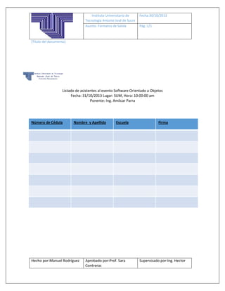 Instituto Universitario de
Tecnología Antonio José de Sucre
Asunto: Formatos de Salida

Fecha:30/10/2013
Pág.:1/1

[Título del documento]

Listado de asistentes al evento Software Orientado a Objetos
Fecha: 31/10/2013 Lugar: SUM, Hora: 10:00:00 am
Ponente: Ing. Amilcar Parra

Número de Cédula

Nombre y Apellido

Hecho por:Manuel Rodríguez

Escuela

Aprobado por:Prof. Sara
Contreras

Firma

Supervisado por:Ing. Hector

 
