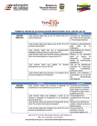 FORMATO: MATRIZ DE AUTOEVALUACIÓN INSTITUCIONAL EN EL USO DE LAS TIC
                           Procesos                                           Respuesta
  GESTION   ¿Qué acciones realizo para que las TIC formen parte de la Promovió la capacitación
 DIRECTIVA  cultura institucional?                                    del 100% de los docentes
                                                                      e Tecnologías básicas

                 ¿Qué acciones realizo para apoyar el uso de las TIC en los     Creación y administración
                 procesos institucionales?                                      pág.      Web       de      la
                                                                                Institución.
                 ¿Qué acciones realizo para que el direccionamiento             Disponibilidad de internet
                 estratégico oriente acciones con apoyo de las TIC?             en la institución.
                 ¿Qué acciones realizo para fomentar procesos colaborativos     Motivar a los docentes
                 intra e inter-institucionales con el apoyo de las TIC?         para      el    apoyo       al
                                                                                desarrollo         curricular.
                                                                                diseño de herramientas
                                                                                digitales de
                 ¿Qué acciones realizo para cualificar los procesos             Uso de las plataformas
                 administrativos con el uso de las TIC?                         procesos de matriculas,
                                                                                notas,         contabilidad,
                                                                                archivos y otros.
                 ¿Qué acciones realizo para promover un uso efectivo de los     Motivar a los maestros y
                 recursos tecnológicos en la institución?                       Estudiantes en el uso de
                                                                                las            herramientas
                                                                                tecnológicas

                            Procesos                                                       Respuesta
 GESTION        ¿Qué acciones realizo para promover el desarrollo de            Promoción de la Certificación
ACADÉMICA       competencias en los docentes para uso de las TIC?               de los docentes en ciudadanía
                                                                                digital. Sugerir a los docentes
                                                                                la realización de blogs, wikis, e-
                                                                                portafolio entre otros
                ¿Qué acciones realizo para establecer a través de los           Transversalizacion de
                docentes el desarrollo de competencias en los estudiantes       competencias en el uso de las
                para uso de las TIC?                                            Tics
                ¿Qué acciones realizo para promover la incorporación del uso    Revisión de los referentes de
                de las TIC al interior de los planes de estudios?               calidad, e inclusión de las tic en
                                                                                todas las aéreas.
                ¿Qué acciones realizo para impulsar el uso de las TIC en los    El uso de la sala de
                procesos de flexibilización curricular?                         informática. El uso de
                                                                                herramientas digitales en el
                Calle 43 Nº 57-14 Centro Administrativo Nacional, CAN, Bogotá, D.C.
                              PBX: +57 (1) 222 2800 - Fax 222 4953
            www.mineducacion.gov.co - atencionalciudadano@mineducacion.gov.co
 