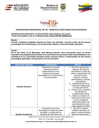 APROPIACIÓN PROFESIONAL DE TIC: TEMÁTICAS PARA DIRECTIVOS DOCENTES

Establecimiento Educativo: I.E MONSEÑOR JOSÈ MANUEL SALCEDO
Fecha:NOVIEMBRE 9 DE 2012 Responsable: ITALO REYES GONZÀLEZ

Misión:
Formar ciudadanos digitales capaces de hacer uso eficiente, correcto y ético de las nuevas
tecnologías de la información y la comunicación dentro y fuera del ámbito educativo


Visión:
En el año 2015, la I.E Monseñor José Manuel salcedo, será reconocida como un centro
educativo tecnológicamente dotado en el cual todos sus procesos están automatizados y los
miembros de su comunidad educativa serán usuarios éticos y responsables de las nuevas
tecnologías aplicadas a la educación y la comunicación


    AREAS DE GESTION                     PROPÓSITOS                                      METAS
                                     Gestionar los recursos                   1. Año 2013 adecuación y
                                       necesarios para la                            dotación de aulas de
                                     implementación de un                         informática en todas las
                                      programa de nuevas                          sedes y capacitación del
                                 tecnologías de la información y                        recurso humano:
                                        la comunicación.                               directivo, docente,
                                                                                  administrativo y dicente
                                                                                          (estudiantes)
                                                                               2. Implementación de la
                                                                                   evaluación institucional
     Gestión Directiva
                                                                                      en línea (año 2014)
                                                                              3. Creación de un sistema
                                                                                          de atención al
                                                                                     ciudadano(año 2014)
                                                                               4. Instituir un sistema de
                                                                                  matrícula en línea en el
                                                                                      que se consigne la
                                                                                    información básica de
                                                                                    cada estudiante, para
                                                                                   luego migrarla al Simat
                                      Incorporar las nuevas                      1. Año 2013: adquirir
                                 tecnologías en todas las áreas                     software educativo de
                                   del saber, y modernizar los                    apoyo a todos las áreas
    Gestión Académica              sistemas de información de                 2. Dotar de video beam y
                   Calle 43 Nº 57-14 Centro Administrativo Nacional, CAN, Bogotá, D.C.
                                 PBX: +57 (1) 222 2800 - Fax 222 4953
                www.mineducacion.gov.co - atencionalciudadano@mineducacion.gov.co
 