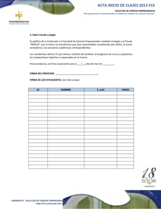ACTA INICIO DE CLASES 2013 FCE
FACULTAD DE CIENCIAS EMPRESARIALES
“Una apuesta por la transformación, la calidad y el impacto de nuestras acciones”

4. Sobre fraude y plagio
Es política de la Institución y la Facultad de Ciencias Empresariales combatir el plagio y el fraude
“FRAPLA”, por lo tanto, los estudiantes que sean sorprendidos cometiendo este delito, se harán
acreedores a las sanciones académicas correspondientes.
Los estudiantes damos FE que hemos recibido del profesor el programa de curso y aceptamos
los compromisos implícitos o expresados en el mismo.
Para constancia, se firma la presente acta al ___ (__) día del mes de _________.
FIRMA DEL PROFESOR: _________________________________
FIRMA DE LOS ESTUDIANTES: (ver lista anexa)
ID

NOMBRE

. UNIMINUTO . FACULTAD DE CIENCIAS EMPRESARIALES .
http://fce.uniminuto.edu 2010

E_mail

FIRMA

 