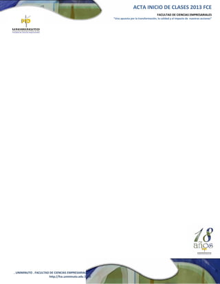 ACTA INICIO DE CLASES 2013 FCE
FACULTAD DE CIENCIAS EMPRESARIALES
“Una apuesta por la transformación, la calidad y el impacto de nuestras acciones”

. UNIMINUTO . FACULTAD DE CIENCIAS EMPRESARIALES .
http://fce.uniminuto.edu 2010

 