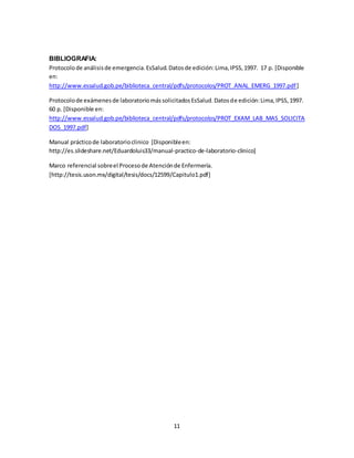 11
BIBLIOGRAFIA:
Protocolode análisisde emergencia.EsSalud.Datosde edición:Lima,IPSS,1997. 17 p. [Disponible
en:
http://www.essalud.gob.pe/biblioteca_central/pdfs/protocolos/PROT_ANAL_EMERG_1997.pdf]
Protocolode exámenesde laboratoriomássolicitadosEsSalud.Datosde edición:Lima,IPSS,1997.
60 p. [Disponible en:
http://www.essalud.gob.pe/biblioteca_central/pdfs/protocolos/PROT_EXAM_LAB_MAS_SOLICITA
DOS_1997.pdf]
Manual prácticode laboratorioclinico [Disponibleen:
http://es.slideshare.net/Eduardoluis33/manual-practico-de-laboratorio-clinico]
Marco referencial sobreel Procesode Atenciónde Enfermería.
[http://tesis.uson.mx/digital/tesis/docs/12599/Capitulo1.pdf]
 