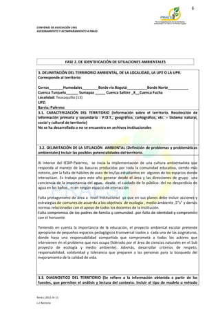 6



CONVENIO DE ASOCIACIÓN 1941
ASESORAMIENTO Y ACOMPAÑAMIENTO A PRAES




                    FASE 2. DE IDENTIFICACIÓN DE SITUACIONES AMBIENTALES

 3. DELIMITACIÓN DEL TERRIRORIO AMBIENTAL, DE LA LOCALIDAD, LA UPZ O LA UPR:
 Corresponde al territorio:

 Cerros_______Humedales________Borde río Bogotá__________Borde Norte__________
 Cuenca Tunjuelo______ Sumapaz _____ Cuenca Salitre _X__Cuenca Fucha
 Localidad: Teusaquillo (13)
 UPZ:
 Barrio: Palermo
 3.1. CARACTERIZACIÓN DEL TERRITORIO (Información sobre el territorio. Recolección de
 información primaria y secundaria - P.O.T., geográfico, cartográfico, etc. – Sistema natural,
 social y cultural de territorio)
 No se ha desarrollado o no se encuentra en archivos institucionales



  3.2. DELIMITACIÓN DE LA SITUACIÓN AMBIENTAL (Definición de problemas y problemáticas
 ambientales) Incluir las posibles potencialidades del territorio.

 Al interior del IEDIP-Palermo, se inicia la implementación de una cultura ambientalista que
 responda al manejo de las basuras producidas por toda la comunidad educativa, siendo más
 notorio, por la falta de hábitos de aseo de los/las estudiantes en algunos de los espacios donde
 interactúan. Es trabajo para este año generar desde el área y las direcciones de grupo una
 conciencia de la importancia del agua, desde el cuidado de lo público: del no desperdicio de
 agua en los baños., ni en ningún espacio de interacción

 Falta protagonismo de área a nivel Institucional ya que en sus planes debe incluir acciones y
 estrategias de comunes de acuerdo a los objetivos de ecología , medio ambiente ,5”s” y demás
 normas relacionadas con el apoyo de todos los docentes de la institución.
 Falta compromiso de los padres de familia y comunidad por falta de identidad y compromiso
 con el horizonte

 Teniendo en cuenta la importancia de la educación, el proyecto ambiental escolar pretende
 apropiarse de pequeños espacios pedagógicos transversal izados a cada una de las asignaturas,
 donde haya una responsabilidad compartida que comprometa a todos los actores que
 intervienen en el problema que nos ocupa (liderado por el área de ciencias naturales en el Sub
 proyecto de ecología y medio ambiente). Además, desarrollar criterios de respeto,
 responsabilidad, solidaridad y tolerancia que preparen a las personas para la búsqueda del
 mejoramiento de la calidad de vida.



 3.3. DIAGNOSTICO DEL TERRITORIO (Se refiere a la información obtenida a partir de las
 fuentes, que permiten el análisis y lectura del contexto. Incluir el tipo de modelo o método


Nmb.c.2011-III-11
c.c Rectoria
 