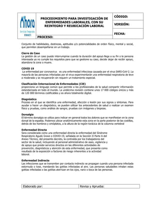 PROCEDIMIENTO PARA INVESTIGACIÓN DE
ENFERMEDADES LABORALES, CON SU
REINTEGRO Y REUBICACIÓN LABORAL
CÓDIGO:
VERSIÓN:
FECHA:
PROCESO:
Elaborado por: Revisa y Aprueba:
Conjunto de habilidades, destrezas, aptitudes y/o potencialidades de orden físico, mental y social,
que permiten desempeñarse en un trabajo.
Cierre de Caso
La gestión de un caso puede interrumpirse cuando la duración del apoyo llega a su fin o la persona
interesada ya no cumple los requisitos para que se gestione su caso, decide dejar de recibir apoyo,
abandona la zona o muere.
COVID 19
La enfermedad por coronavirus es una enfermedad infecciosa causada por el virus SARS-CoV-2. La
mayoría de las personas infectadas por el virus experimentarán una enfermedad respiratoria de leve
a moderada y se recuperarán sin requerir un tratamiento especial.
Clasificación Internacional de Enfermedades (CIE)
proporciona un lenguaje común que permite a los profesionales de la salud compartir información
estandarizada en todo el mundo. La undécima revisión contiene unos 17 000 códigos únicos y más
de 120 000 términos codificables y es ahora totalmente digital.
Diagnóstico
Proceso en el que se identifica una enfermedad, afección o lesión por sus signos y síntomas. Para
ayudar a hacer un diagnóstico, se pueden utilizar los antecedentes de salud o realizar un examen
físico y pruebas, como análisis de sangre, pruebas con imágenes y biopsias.
Dorsalgia
El término dorsalgia se utiliza para indicar en general todos los dolores que se manifiestan en la zona
dorsal de la espalda. Podemos ubicar anatómicamente esta zona en la parte posterior de las costillas,
detrás de los hombros y omóplatos, a la altura de la región torácica de la columna vertebral
Enfermedad Directa
Sera considerada como una enfermedad directa la enfermedad del Síndrome
Respiratorio Agudo Grave o COVID-19, señalada en la Sección II Parte A del
Anexo Técnico, del presente decreto, la contraída por los trabajadores del
sector de la salud, incluyendo al personal administrativo de aseo, vigilancia y
de apoyo que preste servicios directos en las diferentes actividades de
prevención, diagnósticos y atención de esta enfermedad, que presente como
resultado de la exposición a factores de riesgo inherentes a la actividad
laboral.
Enfermedad Indirecta
Las infecciones que se transmiten por contacto indirecto se propagan cuando una persona infectada
estornuda o tose, mandando las gotitas infectadas al aire. Las personas saludables inhalan estas
gotitas infectadas o las gotitas aterrizan en los ojos, nariz o boca de las personas.
 