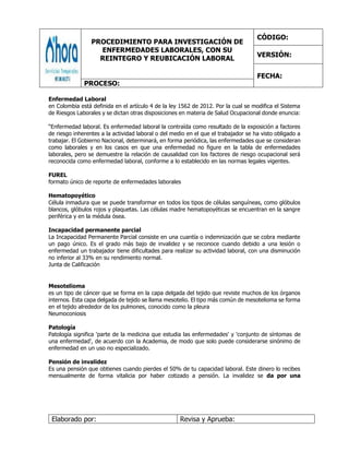 PROCEDIMIENTO PARA INVESTIGACIÓN DE
ENFERMEDADES LABORALES, CON SU
REINTEGRO Y REUBICACIÓN LABORAL
CÓDIGO:
VERSIÓN:
FECHA:
PROCESO:
Elaborado por: Revisa y Aprueba:
Enfermedad Laboral
en Colombia está definida en el artículo 4 de la ley 1562 de 2012. Por la cual se modifica el Sistema
de Riesgos Laborales y se dictan otras disposiciones en materia de Salud Ocupacional donde enuncia:
“Enfermedad laboral. Es enfermedad laboral la contraída como resultado de la exposición a factores
de riesgo inherentes a la actividad laboral o del medio en el que el trabajador se ha visto obligado a
trabajar. El Gobierno Nacional, determinará, en forma periódica, las enfermedades que se consideran
como laborales y en los casos en que una enfermedad no figure en la tabla de enfermedades
laborales, pero se demuestre la relación de causalidad con los factores de riesgo ocupacional será
reconocida como enfermedad laboral, conforme a lo establecido en las normas legales vigentes.
FUREL
formato único de reporte de enfermedades laborales
Hematopoyético
Célula inmadura que se puede transformar en todos los tipos de células sanguíneas, como glóbulos
blancos, glóbulos rojos y plaquetas. Las células madre hematopoyéticas se encuentran en la sangre
periférica y en la médula ósea.
Incapacidad permanente parcial
La Incapacidad Permanente Parcial consiste en una cuantía o indemnización que se cobra mediante
un pago único. Es el grado más bajo de invalidez y se reconoce cuando debido a una lesión o
enfermedad un trabajador tiene dificultades para realizar su actividad laboral, con una disminución
no inferior al 33% en su rendimiento normal.
Junta de Calificación
Mesotelioma
es un tipo de cáncer que se forma en la capa delgada del tejido que reviste muchos de los órganos
internos. Esta capa delgada de tejido se llama mesotelio. El tipo más común de mesotelioma se forma
en el tejido alrededor de los pulmones, conocido como la pleura
Neumoconiosis
Patología
Patología significa 'parte de la medicina que estudia las enfermedades' y 'conjunto de síntomas de
una enfermedad', de acuerdo con la Academia, de modo que solo puede considerarse sinónimo de
enfermedad en un uso no especializado.
Pensión de invalidez
Es una pensión que obtienes cuando pierdes el 50% de tu capacidad laboral. Este dinero lo recibes
mensualmente de forma vitalicia por haber cotizado a pensión. La invalidez se da por una
 