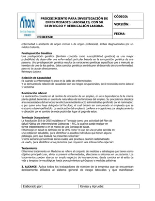PROCEDIMIENTO PARA INVESTIGACIÓN DE
ENFERMEDADES LABORALES, CON SU
REINTEGRO Y REUBICACIÓN LABORAL
CÓDIGO:
VERSIÓN:
FECHA:
PROCESO:
Elaborado por: Revisa y Aprueba:
enfermedad o accidente de origen común o de origen profesional, ambas diagnosticadas por un
médico tratante.
Predisposición Genética
Una predisposición genética (también conocida como susceptibilidad genética) es una mayor
probabilidad de desarrollar una enfermedad particular basada en la composición genética de una
persona. Una predisposición genética resulta de variaciones genéticas específicas que a menudo se
heredan de uno de los padres. Estos cambios genéticos contribuyen al desarrollo de una enfermedad,
pero no la causan directamente.
Reintegro Labora
Relación de Causalidad
Es cuando la enfermedad no esta en la tabla de enfermedades
Y se demuestra la relación de causalidad con los riesgos ocupacionales, será reconocida como laboral
y viceversa
Reubicación laboral
La reubicación consiste en el cambio de ubicación de un empleo, en otra dependencia de la misma
planta global, teniendo en cuenta la naturaleza de las funciones del empleo. Su procedencia obedece
a las necesidades del servicio y se efectuará mediante acto administrativo proferido por el nominador,
o por quien este haya delegado tal facultad, el cual deberá ser comunicado al empleado que se
encuentra desempeñándolo. La reubicación del empleo si conlleva a erogaciones por desplazamiento
y ubicación por el cambio de sede podrá dar lugar al pago de estos.
Tamizaje Ocupacional
La Resolución 518 de 2015 establece el Tamizaje como una actividad del Plan de
Salud Pública de Intervenciones Colectivas – PIC, la cual se puede realizar en
forma independiente o en el marco de una Jornada de salud.
El tamizaje en salud es definido por la OMS como “el uso de una prueba sencilla en
una población saludable, para identificar a aquellos individuos que tienen alguna
patología, pero que todavía no presentan síntomas”
y toma acciones preventivas en las cuales una prueba o examen sistematizado
es usado, para identificar a los pacientes que requieren una intervención especial1
Tratamiento
El término tratamiento en Medicina se refiere al conjunto de medidas y estrategias que tienen como
objetivo principal curar, aliviar o prevenir enfermedades, afecciones o síntomas en un paciente. Los
tratamientos pueden abarcar un amplio espectro de intervenciones, desde cambios en el estilo de
vida y terapias farmacológicas hasta procedimientos quirúrgicos y medidas paliativas
3. ALCANCE: Aplica todos los trabajadores de nombre de la empresa que se encuentran
debidamente afiliados al sistema general de riesgo laborales y que manifiestan
 
