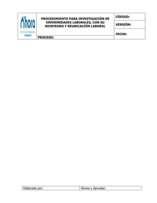 PROCEDIMIENTO PARA INVESTIGACIÓN DE
ENFERMEDADES LABORALES, CON SU
REINTEGRO Y REUBICACIÓN LABORAL
CÓDIGO:
VERSIÓN:
FECHA:
PROCESO:
Elaborado por: Revisa y Aprueba:
 