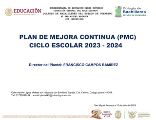SUBSECRETARÍA DE EDUCACIÓN MEDIA SUPERIOR
DIRECCIÓN GENERAL DEL BACHILLERATO
COLEGIO DE BACHILLERES DEL ESTADO DE GUERRERO
45 SAN MIGUEL AXOXUCA
CCT 12ECB0063H
PLAN DE MEJORA CONTINUA (PMC)
CICLO ESCOLAR 2023 - 2024
Director del Plantel: FRANCISCO CAMPOS RAMIREZ
Calle Adolfo López Mateos s/n. esquina con Emiliano Zapata, Col. Centro, Código postal: 41304.
Tel. 017574974141, e-mail plantel45@cobachgro.edu.mx
San Miguel Axoxuca a 12 de Julio del 2023
 