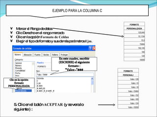 EJEMPLO PARA LA COLUMNA C


                                                        FORMATO
•   Ma a e Ra od d to
       rc r l ng e a s                                PERSONALIZADA

•   C De c e e ra om rc d
     lic re ho n l ng a a o                                       125,645

•   C e lao c n Formato de Celdas
     lic n      p ió                                              10,1154

•   Ele ir e tip d fo a y s d m sp rá e sEjm.
       g l o e rm to us e á a m tro                                    15,5
                                                                      15464
                                                                  152,145
                                                                       165
                                                                       124
                                                                      10000




                                                   FORMATO
                                                   PERSONALI
                                                         Valor.-126
                                                          Valor.-10
                                                          Valor.-16
                                                       Valor.-15464
                                                         Valor.-152
                                                         Valor.-165

    5 C e e b tó ACEPTAR (y s ve lo
     . lic n l o n           e ra                        Valor.-124
                                                       Valor.-10000
    s uie ) :
     ig nte
 