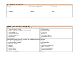 VI. TIEMPO DE APLICACIÓN
☐ Anual ☐ Por unidad de aprendizaje ☐ Trimestral
☐ Semestral ☐ Mensual ☐ Otro
VII. RECURSOS HUMANOS Y MATERIALES
Seleccione los recursos humanos necesarios para brindar los apoyos especializados
☐ Técnico o Asistente de aula.
☐ Profesor (a) de educación diferencial y/o especial.
☐ Psicopedagogo (a)
☐ Terapeuta ocupacional.
☐ Educador(a de párvulos.
☐ Kinesiólogo(a)
☐ Psicólogo(a)
☐ Fonoaudiólogo(a)
☐ Interprete de señas.
☐ Traductor(a)
☐ Monitor(a)
☐ Auxiliar y/o inspector.
☐ Compañero(a) tutor(a)
☐ Otro
Seleccione los recursos materiales necesarios para brindar los apoyos especializados
☐ Audiovisual (Tablet, data, pc)
☐ Concreto, objetos cotidianos.
☐ Elementos naturales.
☐ Pictórico.
☐ Simbólico.
☐ Puntero cefálico.
☐ Material fungible.
☐ Láminas en macro tipo
☐ Atril,
☐ Impresora Braille.
☐ Juguetes
☐ Teclado y mouse adaptado.
☐ Libros con relieve.
☐ Monitor o pantalla grande.
☐ Material multisensorial.
☐ Otros
 