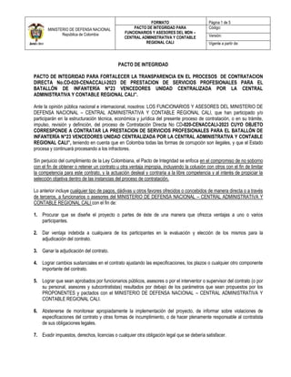 MINISTERIO DE DEFENSA NACIONAL
República de Colombia
FORMATO Página 1 de 5
PACTO DE INTEGRIDAD PARA
FUNCIONARIOS Y ASESORES DEL MDN –
CENTRAL ADMINISTRATIVA Y CONTABLE
REGIONAL CALI
Código:
Versión:
Vigente a partir de:
PACTO DE INTEGRIDAD
PACTO DE INTEGRIDAD PARA FORTALECER LA TRANSPARENCIA EN EL PROCESOS DE CONTRATACION
DIRECTA No.CD-020-CENACCALI-2023 DE PRESTACION DE SERVICIOS PROFESIONALES PARA EL
BATALLÓN DE INFANTERÍA N°23 VENCEDORES UNIDAD CENTRALIZADA POR LA CENTRAL
ADMINISTRATIVA Y CONTABLE REGIONAL CALI”.
Ante la opinión pública nacional e internacional, nosotros: LOS FUNCIONARIOS Y ASESORES DEL MINISTERIO DE
DEFENSA NACIONAL – CENTRAL ADMINISTRATIVA Y CONTABLE REGIONAL CALI, que han participado y/o
participarán en la estructuración técnica, económica y jurídica del presente proceso de contratación, o en su trámite,
impulso, revisión y definición, del proceso de Contratación Directa No CD-020-CENACCALI-2023 CUYO OBJETO
CORRESPONDE A CONTRATAR LA PRESTACION DE SERVICIOS PROFESIONALES PARA EL BATALLÓN DE
INFANTERÍA N°23 VENCEDORES UNIDAD CENTRALIZADA POR LA CENTRAL ADMINISTRATIVA Y CONTABLE
REGIONAL CALI”, teniendo en cuenta que en Colombia todas las formas de corrupción son ilegales, y que el Estado
procesa y continuará procesando a los infractores.
Sin perjuicio del cumplimiento de la Ley Colombiana, el Pacto de Integridad se enfoca en el compromiso de no soborno
con el fin de obtener o retener un contrato u otra ventaja impropia, incluyendo la colusión con otros con el fin de limitar
la competencia para este contrato, y la actuación desleal y contraria a la libre competencia y al interés de propiciar la
selección objetiva dentro de las instancias del proceso de contratación.
Lo anterior incluye cualquier tipo de pagos, dádivas u otros favores ofrecidos o concebidos de manera directa o a través
de terceros, a funcionarios o asesores del MINISTERIO DE DEFENSA NACIONAL – CENTRAL ADMINISTRATIVA Y
CONTABLE REGIONAL CALI con el fin de:
1. Procurar que se diseñe el proyecto o partes de éste de una manera que ofrezca ventajas a uno o varios
participantes.
2. Dar ventaja indebida a cualquiera de los participantes en la evaluación y elección de los mismos para la
adjudicación del contrato.
3. Ganar la adjudicación del contrato.
4. Lograr cambios sustanciales en el contrato ajustando las especificaciones, los plazos o cualquier otro componente
importante del contrato.
5. Lograr que sean aprobados por funcionarios públicos, asesores o por el interventor o supervisor del contrato (o por
su personal, asesores y subcontratistas) resultados por debajo de los parámetros que sean propuestos por los
PROPONENTES y pactados con el MINISTERIO DE DEFENSA NACIONAL – CENTRAL ADMINISTRATIVA Y
CONTABLE REGIONAL CALI.
6. Abstenerse de monitorear apropiadamente la implementación del proyecto, de informar sobre violaciones de
especificaciones del contrato y otras formas de incumplimiento, o de hacer plenamente responsable al contratista
de sus obligaciones legales.
7. Evadir impuestos, derechos, licencias o cualquier otra obligación legal que se debería satisfacer.
 