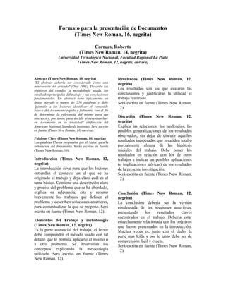 Formato para la presentación de Documentos
                       (Times New Roman, 16, negrita)

                                        Correas, Roberto
                                 (Times New Roman, 14, negrita)
                 Universidad Tecnológica Nacional, Facultad Regional La Plata
                           (Times New Roman, 12, negrita, cursiva)


Abstract (Times New Roman, 10, negrita)                  Resultados (Times New Roman, 12,
"El abstract debería ser considerado como una            negrita)
miniversión del artículo" (Day 1991). Describe los
objetivos del estudio, la metodología usada, los         Los resultados son los que avalarán las
resultados principales del trabajo y sus conclusiones    conclusiones y justificarán la utilidad el
fundamentales. Un abstract tiene típicamente un          trabajo realizado.
único párrafo y menos de 250 palabras y debe             Será escrito en fuente (Times New Roman,
"permitir a los lectores identificar el contenido        12).
básico del documento rápida y fielmente, con el fin
de determinar la relevancia del mismo para sus
intereses y, por tanto, para decidir si necesitan leer   Discusión (Times New Roman, 12,
en documento en su totalidad" (definición del            negrita)
American National Standards Institute). Será escrito     Explica las relaciones, las tendencias, las
en fuente (Times New Roman, 10, cursiva).                posibles generalizaciones de los resultados
                                                         observados, sin dejar de discutir aquellos
Palabras Clave (Times New Roman, 10, negrita)
Las palabras Claves propuestas por el Autor, para la     resultados inesperados que invaliden total o
indexación del documento. Serán escritas en fuente       parcialmente alguna de las hipótesis
(Times New Roman, 10).                                   iniciales del trabajo. Debe poner los
                                                         resultados en relación con los de otros
Introducción (Times New Roman, 12,                       trabajos e indicar las posibles aplicaciones
negrita)                                                 (o implicaciones teóricas) de los resultados
La introducción sirve para que los lectores              de la presente investigación.
entiendan el contexto en el que se ha                    Será escrita en fuente (Times New Roman,
originado el trabajo y deja claro cuál es el             12).
tema básico. Contiene una descripción clara
y precisa del problema que se ha abordado,
explica su relevancia, cita y resume                     Conclusión (Times New Roman, 12,
brevemente los trabajos que definen el                   negrita)
problema y describen soluciones anteriores,              La conclusión debería ser la versión
para contextualizar la que se propone. Será              condensada de las secciones anteriores,
escrita en fuente (Times New Roman, 12).                 presentando      los    resultados   claves
                                                         encontrados en el trabajo. Debería estar
Elementos del Trabajo y metodología                      estrechamente relacionada con los objetivos
(Times New Roman, 12, negrita)                           que fueron presentados en la introducción.
Es la parte sustancial del trabajo, el lector            Muchas veces es, junto con el título, la
debe comprender el método usado con tal                  parte mas leída y por lo tanto debe ser de
detalle que le permita aplicarlo al mismo o              comprensión fácil y exacta.
a otro problema. Se desarrollan los                      Será escrita en fuente (Times New Roman,
conceptos explicando la metodología                      12).
utilizada. Será escrito en fuente (Times
New Roman, 12).
 