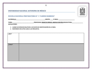 1
UNIVERSIDAD NACIONAL AUTONOMA DE MÉXICO
ESCUELA NACIONAL PREPARATORIA N ° 1 “GABINO BARREDA”
ALUMNO(a):________________________________________________________GRUPO: _____ E-MAIL: _______________________________
TEMA: _________________________________________PROFESOR: MARCOS ISMAEL ARENAS ESPAÑAASIGNATURA:_____________________
INSTRUCCIONES:
1. LLENAR LOS ESPACIOS RELATIVOS A LOS DATOS DE IDENTIFICACIÓN DE LA TAREA.
2. RESPONDER CON LETRA CLARA A LAS PREGUNTAS.

¿Qué?

¿Cómo?

 