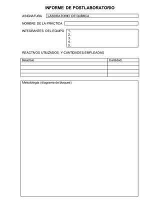 INFORME DE POSTLABORATORIO
ASIGNATURA LABORATORIO DE QUÍMICA
NOMBRE DE LA PRÁCTICA
INTEGRANTES DEL EQUIPO 1.
2.
3.
4.
5.
REACTIVOS UTILIZADOS Y CANTIDADES EMPLEADAS
Reactivo Cantidad
Metodología (diagrama de bloques)
 