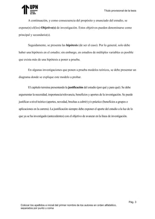 Título provisional de la tesis
Pág. 3
Colocar los apellidos e inicial del primer nombre de los autores en orden alfabético,
separados por punto y coma
A continuación, y como consecuencia del propósito y enunciado del estudio, se
expone(n) el(los) Objetivo(s) de investigación. Estos objetivos pueden denominarse como
principal y secundario(s).
Seguidamente, se presenta las hipótesis (de ser el caso). Por lo general, solo debe
haber una hipótesis en el estudio; sin embargo, en estudios de múltiples variables es posible
que exista más de una hipótesis a poner a prueba.
En algunas investigaciones que ponen a prueba modelos teóricos, se debe presentar un
diagrama donde se explique este modelo a probar.
El capítulo termina presentando la justificación del estudio (por qué y para qué). Se debe
argumentar la necesidad, importancia/relevancia, beneficios y aportes de la investigación. Se puede
justificar a nivel teórico (aportes, novedad, brechas a cubrir) y/o práctico (beneficios a grupos o
aplicaciones en la carrera). La justificación siempre debe exponer el aporte del estudio a la luz de lo
que ya se ha investigado (antecedentes) con el objetivo de avanzar en la línea de investigación.
 