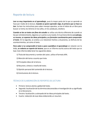 Reporte de lectura 
Leer es muy importante en el aprendizaje, pues la mayor parte de lo que se aprende se 
hace por medio de la lectura. Cuando se quiere aprender algo, lo primero que se hace es 
leer. Se leen los instructivos para saber manejar aparatos; se lee el índice de un libro para 
buscar un tema; los letreros en las calles, en los autobuses, etcétera. 
Cuando se lee un texto con fines de estudio se utiliza una técnica diferente de cuando se 
lee por entretenimiento, digamos un cuento o una novela. En la primera técnica se subraya, 
se resume, se separan las ideas principales y se formulan cuestionarios para comprender 
el texto. En la segunda, se analiza y se relacionan hechos y situaciones, se disfruta de los 
acontecimientos, así como el texto. 
Para saber si se comprendió el texto o para cuantificar el aprendizaje en relación con lo 
leído, se redacta un reporte de lectura, que es un informe escrito acerca del texto que se 
leyó. Este informe debe tener los siguientes datos: 
1) Título del documento y nombre del autor, utilice el formato APA. 
2) Mención del tema o asunto que trata. 
3) Principales ideas de la lectura. 
4) Resumen, síntesis o reseña del texto. 
5) Opinión personal del contenido de la lectura. 
6) Conclusiones de la lectura. 
TÉCNICA DE ELABORACIÓN DE REPORTES DE LECTURA 
 Primero: lectura atenta y global del texto. 
 Segundo: localización de los términos desconocidos e investigación de su significado 
en el diccionario. 
 Tercero: localización y subrayado de las ideas principales del texto. 
 Cuarto: redacción de esas ideas elaborando un resumen. 
 