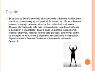 DISEÑO
 En la fase de Diseño se utiliza el producto de la fase de Análisis para
planificar una estrategia y así producir la instrucción. En esta fase se
hace un bosquejo de cómo alcanzar las metas instruccionales.
Algunos elementos de esta fase incluyen hacer una descripción de
la población a impactarse, llevar a cabo un análisis instruccional,
redactar objetivos, redactar itemes para pruebas, determinar cómo
se divulgará la instrucción, y diseñar la secuencia de la instrucción.
El producto de la fase de Diseño es el insumo de la fase de
Desarrollo
 