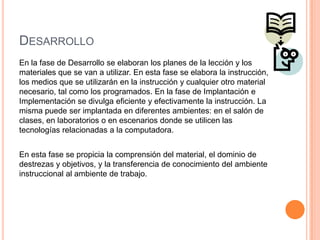 DESARROLLO
En la fase de Desarrollo se elaboran los planes de la lección y los
materiales que se van a utilizar. En esta fase se elabora la instrucción,
los medios que se utilizarán en la instrucción y cualquier otro material
necesario, tal como los programados. En la fase de Implantación e
Implementación se divulga eficiente y efectivamente la instrucción. La
misma puede ser implantada en diferentes ambientes: en el salón de
clases, en laboratorios o en escenarios donde se utilicen las
tecnologías relacionadas a la computadora.
En esta fase se propicia la comprensión del material, el dominio de
destrezas y objetivos, y la transferencia de conocimiento del ambiente
instruccional al ambiente de trabajo.
 