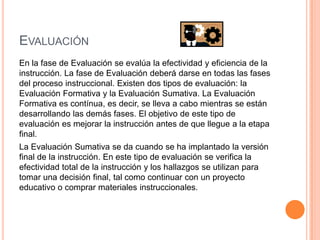 EVALUACIÓN
En la fase de Evaluación se evalúa la efectividad y eficiencia de la
instrucción. La fase de Evaluación deberá darse en todas las fases
del proceso instruccional. Existen dos tipos de evaluación: la
Evaluación Formativa y la Evaluación Sumativa. La Evaluación
Formativa es contínua, es decir, se lleva a cabo mientras se están
desarrollando las demás fases. El objetivo de este tipo de
evaluación es mejorar la instrucción antes de que llegue a la etapa
final.
La Evaluación Sumativa se da cuando se ha implantado la versión
final de la instrucción. En este tipo de evaluación se verifica la
efectividad total de la instrucción y los hallazgos se utilizan para
tomar una decisión final, tal como continuar con un proyecto
educativo o comprar materiales instruccionales.
 