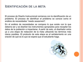 IDENTIFICACIÓN DE LA META
El proceso de Diseño Instruccional comienza con la identificación de un
problema. El proceso de identificar el problema se conoce como el
análisis de necesidades “needs assesment”.
En el análisis de necesidades se compara lo que existe con lo que
debería ser y se diseñan los instrumentos apropiados para recopilar los
datos de la población a impactarse. A partir de esto, el diseñador entra
ya a una etapa de redacción de la meta utilizando los términos más
claros posibles. El producto de esta etapa es el señalamiento en una
oración de qué es lo que se espera que el estudiante haga.
 
