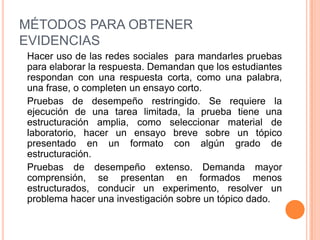 MÉTODOS PARA OBTENER
EVIDENCIAS
Hacer uso de las redes sociales para mandarles pruebas
para elaborar la respuesta. Demandan que los estudiantes
respondan con una respuesta corta, como una palabra,
una frase, o completen un ensayo corto.
Pruebas de desempeño restringido. Se requiere la
ejecución de una tarea limitada, la prueba tiene una
estructuración amplia, como seleccionar material de
laboratorio, hacer un ensayo breve sobre un tópico
presentado en un formato con algún grado de
estructuración.
Pruebas de desempeño extenso. Demanda mayor
comprensión, se presentan en formados menos
estructurados, conducir un experimento, resolver un
problema hacer una investigación sobre un tópico dado.
 