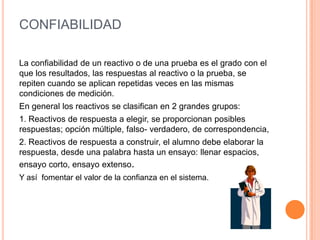 CONFIABILIDAD
La confiabilidad de un reactivo o de una prueba es el grado con el
que los resultados, las respuestas al reactivo o la prueba, se
repiten cuando se aplican repetidas veces en las mismas
condiciones de medición.
En general los reactivos se clasifican en 2 grandes grupos:
1. Reactivos de respuesta a elegir, se proporcionan posibles
respuestas; opción múltiple, falso- verdadero, de correspondencia,
2. Reactivos de respuesta a construir, el alumno debe elaborar la
respuesta, desde una palabra hasta un ensayo: llenar espacios,
ensayo corto, ensayo extenso.
Y así fomentar el valor de la confianza en el sistema.
 