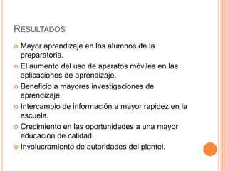 RESULTADOS
 Mayor aprendizaje en los alumnos de la
preparatoria.
 El aumento del uso de aparatos móviles en las
aplicaciones de aprendizaje.
 Beneficio a mayores investigaciones de
aprendizaje.
 Intercambio de información a mayor rapidez en la
escuela.
 Crecimiento en las oportunidades a una mayor
educación de calidad.
 Involucramiento de autoridades del plantel.
 
