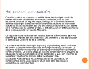 HISTORIA DE LA EDUCACIÓN
Con Vasconcelos se buscaba consolidar la nacionalidad por medio de
valores culturales universales y un ímpetu civilizador, mas su obra
educativa, después de algunos afijos, condujo en la burocratización del
aparato escolar por el creado y en un abandono paulatino de los valores
culturales, que se cambiaron por una enseñanza que ponía mas el acento
en la reproducci6n de valores cívicos, el anticlericalismo y el fortalecimiento
de la ideología de la Revolución Mexicana.
La segunda etapa se realiza con Narciso Bassols al frente de la SEP y la
reforma que impulsó con dos vertientes: una utilitarista y otra populista (en
el sentido que Córdova Ie da al término).
La primera vertiente tuvo mayor impacto y largo aliento y sentó las bases
de todo el subsistema de enseñanza tecnológica que hoy se conoce. La
segunda, ha sufrido variaciones en el tiempo pero en términos generales
continua vigente. La tercera etapa es la de la consolidaci6n del proyecto de
educación nacional, homogéneo en los contenidos y que, can reformas de
superficie y mucho más grande, sobrevivió hasta 1992.
EI Acuerdo Nacional para Ia Modernización de Ia Educación , en
consecuencia, cierra una etapa del SEM, pero abre otra llena de
expectativas e incertidumbres
 