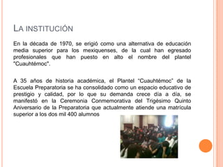 LA INSTITUCIÓN
En la década de 1970, se erigió como una alternativa de educación
media superior para los mexiquenses, de la cual han egresado
profesionales que han puesto en alto el nombre del plantel
"Cuauhtémoc".
A 35 años de historia académica, el Plantel “Cuauhtémoc” de la
Escuela Preparatoria se ha consolidado como un espacio educativo de
prestigio y calidad, por lo que su demanda crece día a día, se
manifestó en la Ceremonia Conmemorativa del Trigésimo Quinto
Aniversario de la Preparatoria que actualmente atiende una matrícula
superior a los dos mil 400 alumnos
 