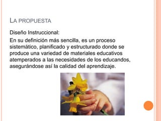 LA PROPUESTA
Diseño Instruccional:
En su definición más sencilla, es un proceso
sistemático, planificado y estructurado donde se
produce una variedad de materiales educativos
atemperados a las necesidades de los educandos,
asegurándose así la calidad del aprendizaje.
 