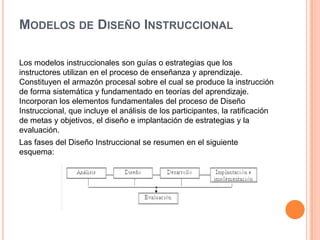 MODELOS DE DISEÑO INSTRUCCIONAL
Los modelos instruccionales son guías o estrategias que los
instructores utilizan en el proceso de enseñanza y aprendizaje.
Constituyen el armazón procesal sobre el cual se produce la instrucción
de forma sistemática y fundamentado en teorías del aprendizaje.
Incorporan los elementos fundamentales del proceso de Diseño
Instruccional, que incluye el análisis de los participantes, la ratificación
de metas y objetivos, el diseño e implantación de estrategias y la
evaluación.
Las fases del Diseño Instruccional se resumen en el siguiente
esquema:
 