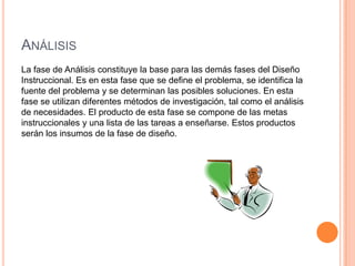 ANÁLISIS
La fase de Análisis constituye la base para las demás fases del Diseño
Instruccional. Es en esta fase que se define el problema, se identifica la
fuente del problema y se determinan las posibles soluciones. En esta
fase se utilizan diferentes métodos de investigación, tal como el análisis
de necesidades. El producto de esta fase se compone de las metas
instruccionales y una lista de las tareas a enseñarse. Estos productos
serán los insumos de la fase de diseño.
 