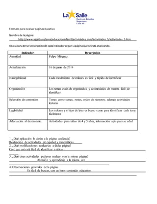 Formato para evaluar página educativa 
Nombre de la página: 
http://www.algaida.es/area/educacioninfantil/actividades_mm/actividades_5/actividades_5.htm 
Realiza una breve descripción de cada indicador según la página que se está analizando. 
Indicador Descripción 
Autoridad 
Felipe Minguez 
Actualización 
16 de junio de 2014 
Navegabilidad 
Cada movimiento de enlaces es fácil y rápido de identificar 
Organización 
Los temas están de organizados y acomodados de manera fácil de 
identificar 
Selección de contenidos 
Temas como sumas, restas, orden de números; además actividades 
lectoras 
Legibilidad 
Los colores y el tipo de letra es bueno como para identificar cada tema 
fácilmente 
Adecuación al destinatario. 
Actividades para niños de 4 y 5 años, información apta para su edad 
1. ¿Qué aplicación le darías a la página analizada? 
Realización de actividades de español y matemáticas 
2. ¿Qué modificaciones realizarías a dicha página? 
Creo que así está fácil de identificar e ubicar 
3. ¿Qué otras actividades pudieses realizar con la misma página? 
Diversión y aprendizaje a la misma vez 
4. Observaciones generales de la página. 
Es fácil de buscar, con un buen contenido educativo. 
 