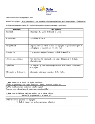 Formato para evaluar página educativa 
Nombre de la página: http://www.educa.jcyl.es/educacyl/cm/gallery/recursos_educamigos/enero12/menu.html 
Realiza una breve descripción de cada indicador según la página que se está analizando. 
Indicador Descripción 
Autoridad 
Educamigos S.I (Junta de Castillo y León) 
Actualización 
10 de Junio de 2014 
Navegabilidad 
Un poco difícil de volver al inicio de la página ya que el enlace para ir 
a esta página se encuentra en otro sitio web 
Organización 
El menú para encontrar los temas es fácil de identificar 
Selección de contenidos 
Tiene información organizada con juegos de memoria y destreza 
coherentemente 
Legibilidad 
Las imágenes y letras están completamente relacionadas con el tema 
de la página 
Adecuación al destinatario. 
Información adecuada para niños de 3 a 5 años 
1. ¿Qué aplicación le darías a la página analizada? 
Facilita el aprendizaje con juegos de vocales, figuras, números, colores etc. 
2. ¿Qué modificaciones realizarías a dicha página? 
Tener un poco más de tipos de juegos que sean de utilidad 
3. ¿Qué otras actividades pudieses realizar con la misma página? 
Diversión y aprendizaje a la misma vez 
4. Observaciones generales de la página. 
Es fácil de buscar, con un buen contenido educativo. 
 
