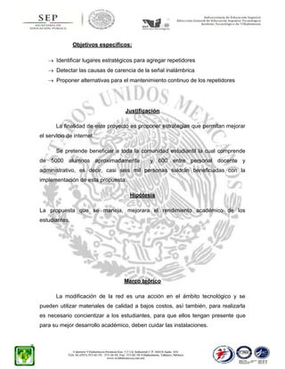 Objetivos específicos:
Identificar lugares estratégicos para agregar repetidores
Detectar las causas de carencia de la señal inalámbrica
Proponer alternativas para el mantenimiento continuo de los repetidores

Justificación
La finalidad de este proyecto es proponer estrategias que permitan mejorar
el servicio de internet.
Se pretende beneficiar a toda la comunidad estudiantil la cual comprende
de 5000 alumnos aproximadamente

y 600 entre personal docente y

administrativo, es decir, casi seis mil personas saldrán beneficiadas con la
implementación de esta propuesta.
Hipótesis
La propuesta que se maneja, mejorara el rendimiento académico de los
estudiantes.

Marco teórico
La modificación de la red es una acción en el ámbito tecnológico y se
pueden utilizar materiales de calidad a bajos costos, así también, para realizarla
es necesario concientizar a los estudiantes, para que ellos tengan presente que
para su mejor desarrollo académico, deben cuidar las instalaciones.

 