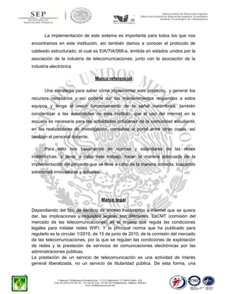 La implementación de este sistema es importante para todos los que nos
encontramos en este institución, así también damos a conocer el protocolo de
cableado estructurado; el cual es EIA/TIA/568-a, emitida en estados unidos por la
asociación de la industria de telecomunicaciones, junto con la asociación de la
industria electrónica
Marco referencial
Una estrategia para saber cómo implementar este proyecto, y generar los
recursos necesarios y así poderle dar los mantenimientos requeridos a estos
equipos y tenga el mejor funcionamiento de la señal inalámbrica, también
concientizar a las autoridades de este instituto, que el uso del internet en la
escuela es necesaria para las actividades cotidianas de la comunidad estudiantil,
en las realizaciones de investigación, consultas al portal entre otras cosas, así
también el personal docente.
Para esto nos basaríamos en normas y estándares de las redes
inalámbricas, y llevar a cabo este trabajo, hacer la manera adecuada de la
implementación del proyecto que se lleve a cabo de la manera correcta, buscando
soluciones innovadoras y actuales.

Marco legal
Dependiendo del tipo de servicio de acceso inalámbrico a internet que se quiera
dar, las implicaciones y requisitos legales son diferentes. LaCMT (comisión del
mercado de las telecomunicaciones) es el órgano que regula las condiciones
legales para instalar redes WIFI. Y la principal norma que ha publicado para
regularlo es la circular 1/2010, de 15 de junio de 2010, de la comisión del mercado
de las telecomunicaciones, por la que se regulan las condiciones de explotación
de redes y la prestación de servicios de comunicaciones electrónicas por las
administraciones públicas.
La prestación de un servicio de telecomunicación es una actividad de interés
general liberalizada, no un servicio de titularidad pública. De esta forma, una

 