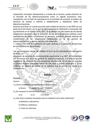 corporación municipal, directamente o a través de un tercero, puede intervenir en
el mercado de las telecomunicaciones como un agente económico más,
compitiendo con el resto de operadores en la actividad de provisión al público de
servicios de acceso a internet y estableciendo y explotando redes de
telecomunicaciones.
tenemos que tener en cuenta que para este modelo de servicio, la red WIFI es una
parte de la red interna, por lo que no será necesaria la notificación e inscripción del
ayuntamiento en el registro de la CMT, no quedando por ello exento de las demás
obligaciones generales para la actuación de las administraciones públicas como
explotadoras de redes o prestadoras de servicios, quedando exentas además del
cumplimiento de las obligaciones establecidas en la ley general de
telecomunicaciones y demás normativa de desarrollo.
1. notificar a la CMT la explotación de redes públicas o la prestación de servicios
de comunicaciones electrónicas:
Los ayuntamientos habrán de notificar el inicio de las actividades de explotación
de redes y/o
prestación de servicios de comunicaciones electrónicas a la CMT, de conformidad
con el artículo 6.2 de la ley general de telecomunicaciones y el artículo 5.5 del
reglamento de servicios de comunicaciones electrónicas. En el caso de que sea
un acceso limitado (velocidad menor de 256 kbps y acceso restringido a zonas
públicas) se deberá de indicar en la solicitud que el servicio no afecta a la
competencia.
Anexos
Encuesta
Carrera:

semestre:

1) ¿Cómo consideras la señal inalámbrica de la escuela?
a) Buena

b) regular c) mala

d) pésimo

2) ¿Es necesario el internet en tus clases?
a) Si

b) no

c) a veces

3) ¿Qué sitios consideras apropiados para la instalación de la seña inalámbrica?
a) Biblioteca y laboratorios
b) Edificios y bibliotecas
c) Todos los anteriores

 